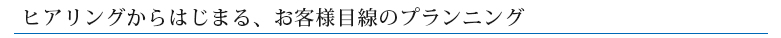 ヒアリングからはじまる、お客様目線のプランニング