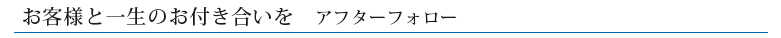 お客様と一生のお付き合いを　アフターフォロー