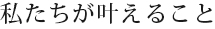 私たちが叶えること