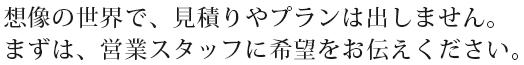 想像の世界で、見積りやプランは出しません。まずは、営業スタッフに希望をお伝えください。