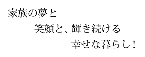 家族の夢と笑顔と、輝き続ける幸せな暮らし！