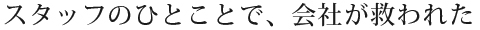 スタッフのひとことで、会社が救われた